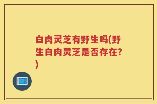 白肉灵芝有野生吗(野生白肉灵芝是否存在？)