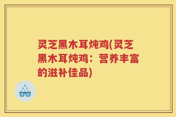 灵芝黑木耳炖鸡(灵芝黑木耳炖鸡：营养丰富的滋补佳品)