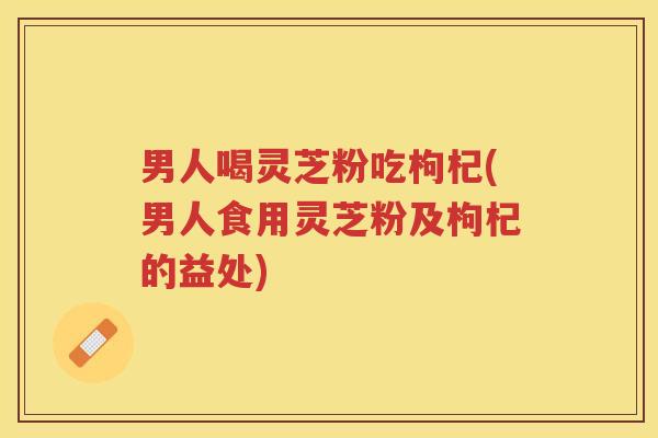男人喝灵芝粉吃枸杞(男人食用灵芝粉及枸杞的益处)