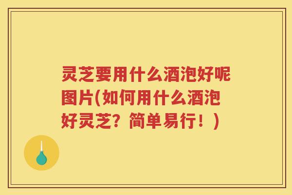 灵芝要用什么酒泡好呢图片(如何用什么酒泡好灵芝？简单易行！)