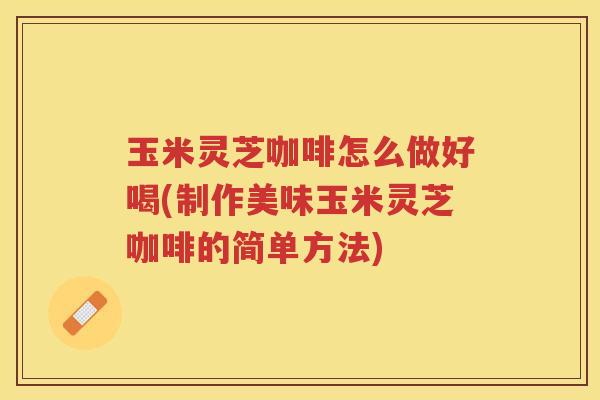 玉米灵芝咖啡怎么做好喝(制作美味玉米灵芝咖啡的简单方法)