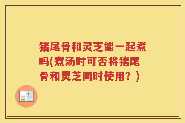 猪尾骨和灵芝能一起煮吗(煮汤时可否将猪尾骨和灵芝同时使用?) 猪尾骨和灵芝能一起煮吗(煮汤时可否将猪尾骨和灵芝同时使用?)