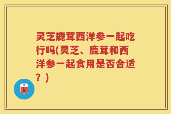 灵芝鹿茸西洋参一起吃行吗(灵芝、鹿茸和西洋参一起食用是否合适？)