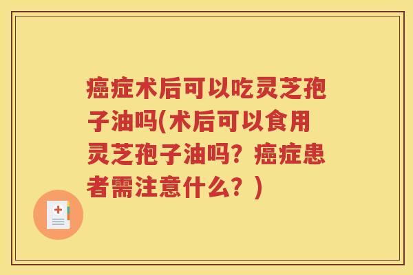癌症术后可以吃灵芝孢子油吗(术后可以食用灵芝孢子油吗？癌症患者需注意什么？)
