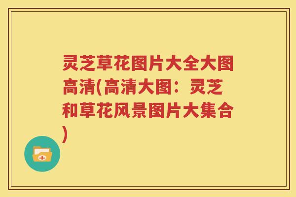 灵芝草花图片大全大图高清(高清大图：灵芝和草花风景图片大集合)