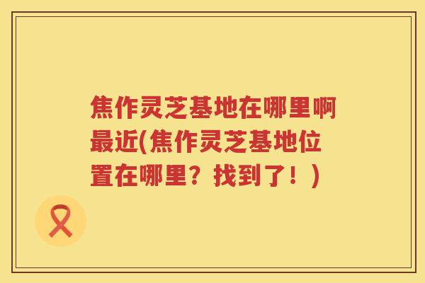 焦作灵芝基地在哪里啊最近(焦作灵芝基地位置在哪里？找到了！)