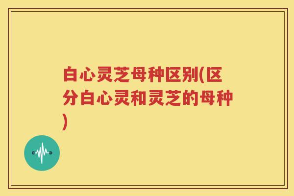 白心灵芝母种区别(区分白心灵和灵芝的母种)