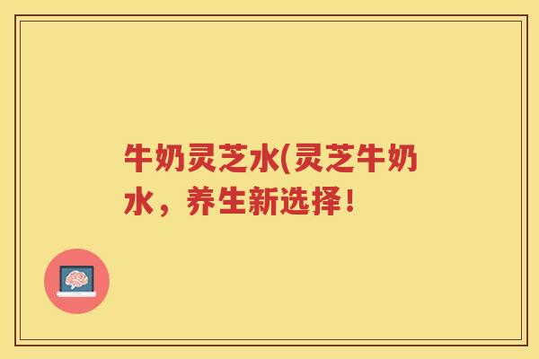牛奶灵芝水(灵芝牛奶水,养生新选择! 牛奶灵芝水(灵芝牛奶水,养生新选择!