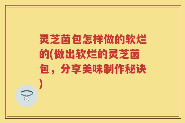 灵芝菌包怎样做的软烂的(做出软烂的灵芝菌包,分享美味制作秘诀) 灵芝菌包怎样做的软烂的(做出软烂的灵芝菌包,分享美味制作秘诀)