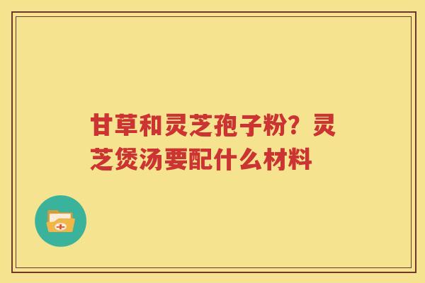 甘草和灵芝孢子粉？灵芝煲汤要配什么材料