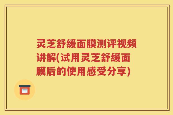 灵芝舒缓面膜测评视频讲解(试用灵芝舒缓面膜后的使用感受分享)