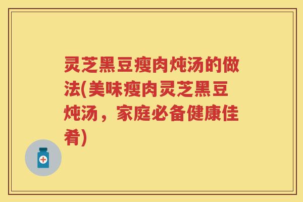 灵芝黑豆瘦肉炖汤的做法(美味瘦肉灵芝黑豆炖汤，家庭必备健康佳肴)