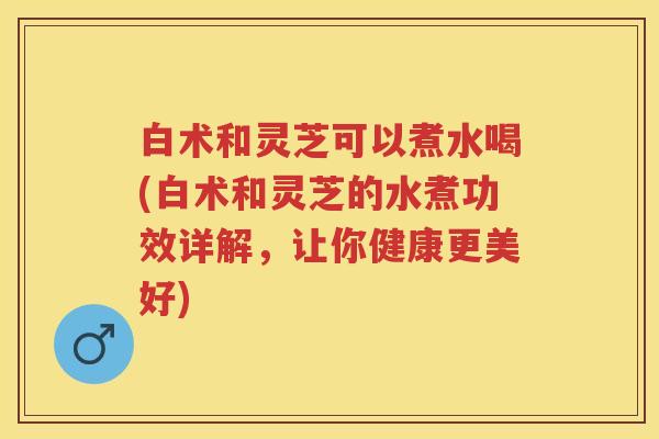 白术和灵芝可以煮水喝(白术和灵芝的水煮功效详解，让你健康更美好)