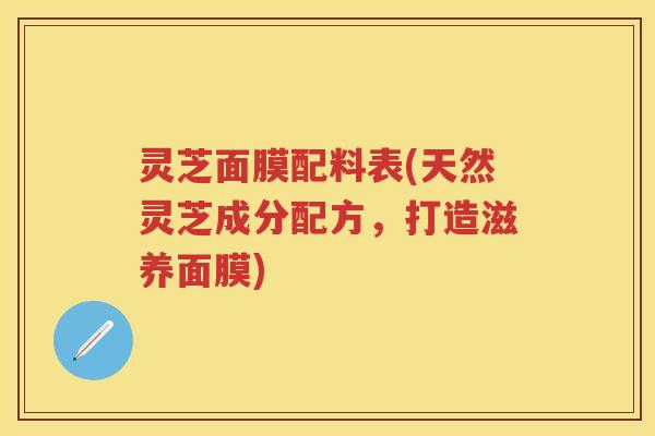 灵芝面膜配料表(天然灵芝成分配方，打造滋养面膜)