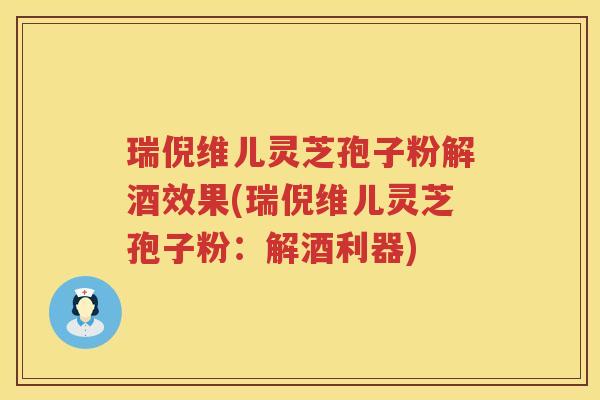 瑞倪维儿灵芝孢子粉解酒效果(瑞倪维儿灵芝孢子粉:解酒利器) 瑞倪维儿灵芝孢子粉解酒效果(瑞倪维儿灵芝孢子粉:解酒利器)