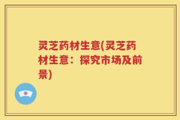 灵芝药材生意(灵芝药材生意：探究市场及前景)