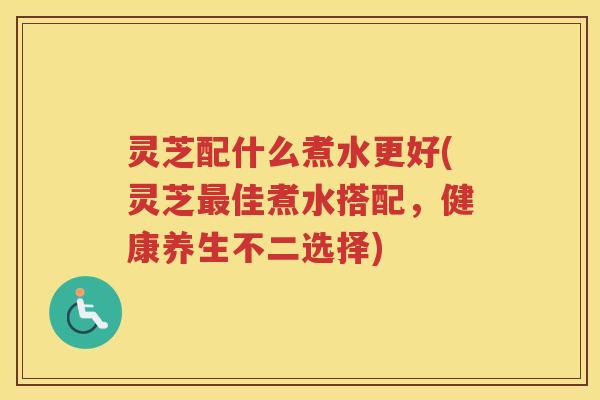 灵芝配什么煮水更好(灵芝最佳煮水搭配，健康养生不二选择)