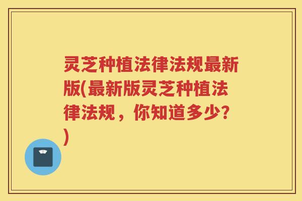 灵芝种植法律法规最新版(最新版灵芝种植法律法规，你知道多少？)