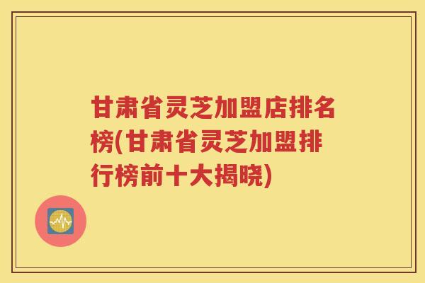 甘肃省灵芝加盟店排名榜(甘肃省灵芝加盟排行榜前十大揭晓)
