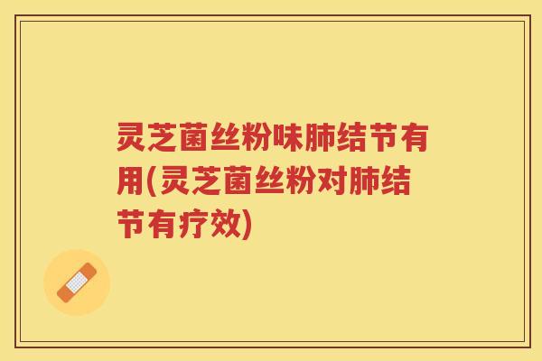 灵芝菌丝粉味肺结节有用(灵芝菌丝粉对肺结节有疗效)