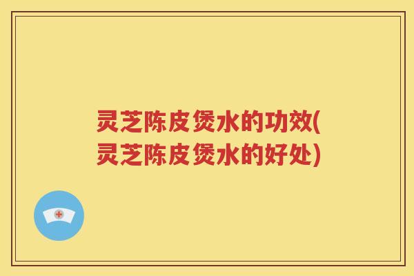 灵芝陈皮煲水的功效(灵芝陈皮煲水的好处)
