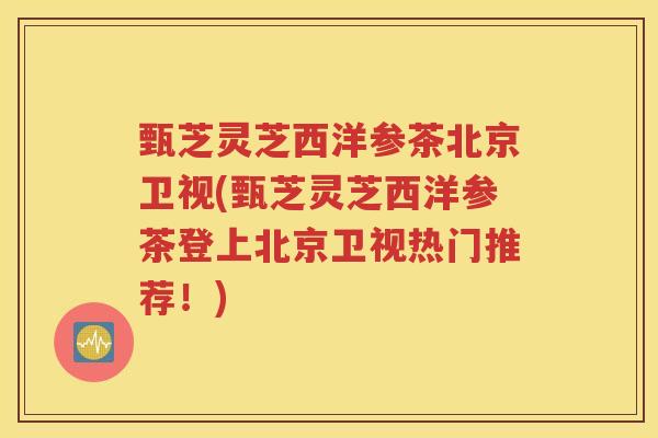 甄芝灵芝西洋参茶北京卫视(甄芝灵芝西洋参茶登上北京卫视热门推荐！)