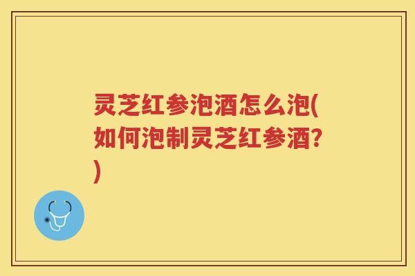 灵芝红参泡酒怎么泡(如何泡制灵芝红参酒？)