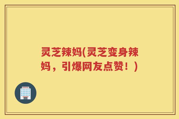 灵芝辣妈(灵芝变身辣妈，引爆网友点赞！)