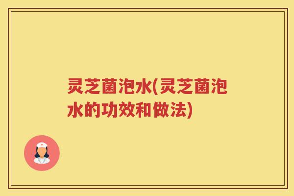 灵芝菌泡水(灵芝菌泡水的功效和做法)