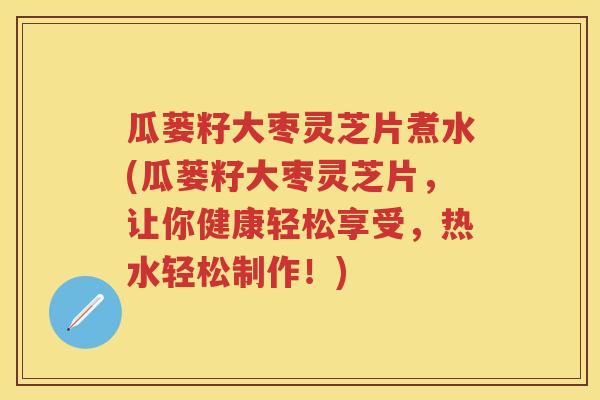 瓜蒌籽大枣灵芝片煮水(瓜蒌籽大枣灵芝片，让你健康轻松享受，热水轻松制作！)