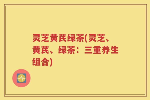灵芝黄芪绿茶(灵芝、黄芪、绿茶：三重养生组合)