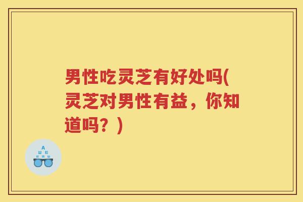 男性吃灵芝有好处吗(灵芝对男性有益，你知道吗？)