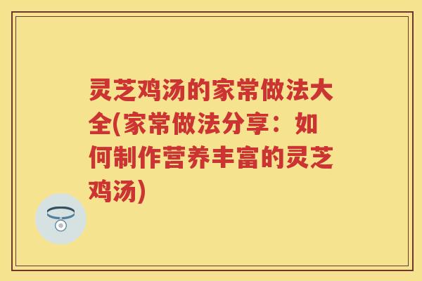 灵芝鸡汤的家常做法大全(家常做法分享:如何制作营养丰富的灵芝鸡汤) 灵芝鸡汤的家常做法大全(家常做法分享:如何制作营养丰富的灵芝鸡汤)