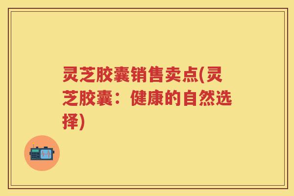 灵芝胶囊销售卖点(灵芝胶囊：健康的自然选择)