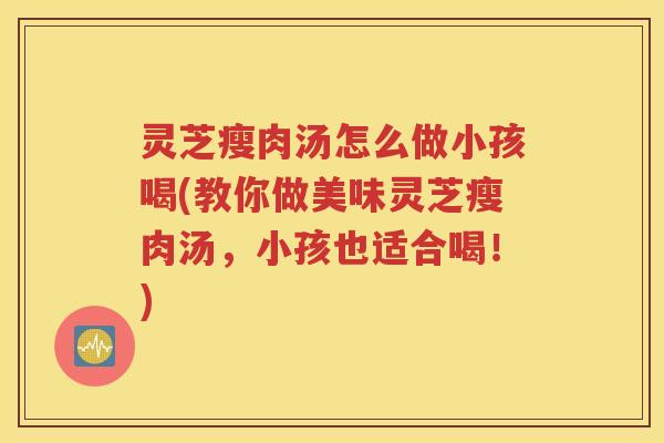 灵芝瘦肉汤怎么做小孩喝(教你做美味灵芝瘦肉汤，小孩也适合喝！)