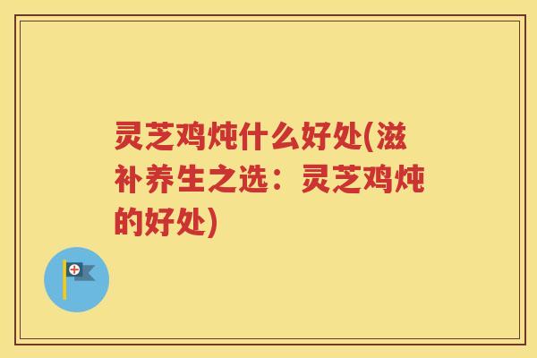 灵芝鸡炖什么好处(滋补养生之选：灵芝鸡炖的好处)