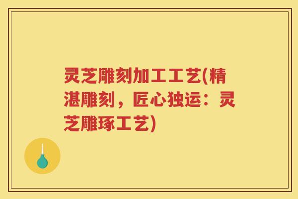灵芝雕刻加工工艺(精湛雕刻，匠心独运：灵芝雕琢工艺)