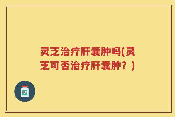 灵芝治疗肝囊肿吗(灵芝可否治疗肝囊肿？)