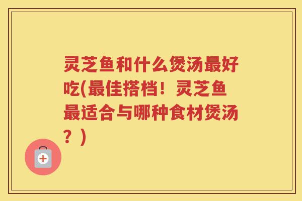 灵芝鱼和什么煲汤最好吃(最佳搭档！灵芝鱼最适合与哪种食材煲汤？)