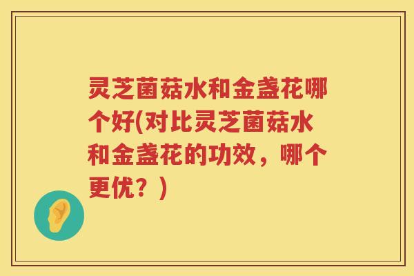灵芝菌菇水和金盏花哪个好(对比灵芝菌菇水和金盏花的功效，哪个更优？)