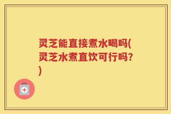 灵芝能直接煮水喝吗(灵芝水煮直饮可行吗？)