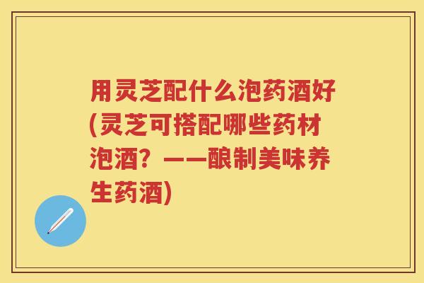 用灵芝配什么泡药酒好(灵芝可搭配哪些药材泡酒？——酿制美味养生药酒)