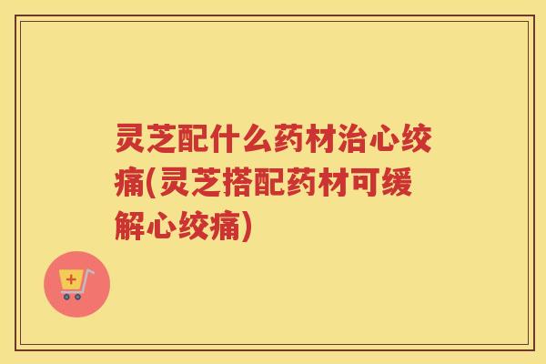 灵芝配什么药材治心绞痛(灵芝搭配药材可缓解心绞痛)