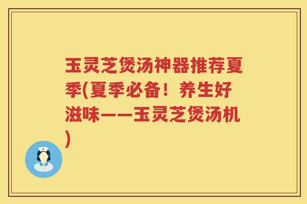 玉灵芝煲汤神器推荐夏季(夏季必备！养生好滋味——玉灵芝煲汤机)