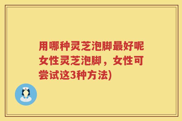 用哪种灵芝泡脚好呢女性灵芝泡脚，女性可尝试这3种方法)