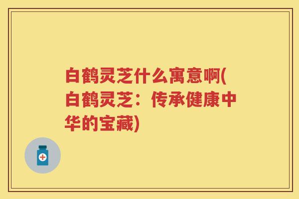 白鹤灵芝什么寓意啊(白鹤灵芝：传承健康中华的宝藏)