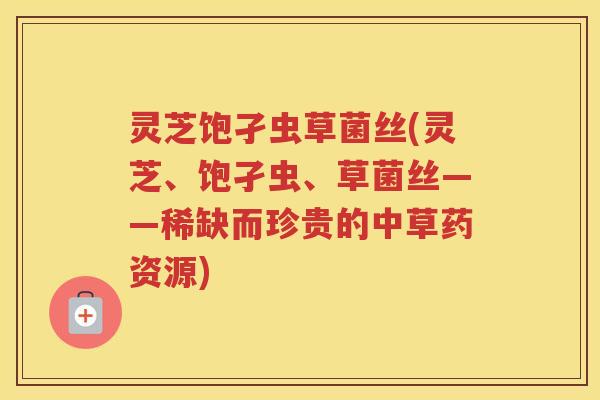 灵芝饱孑虫草菌丝(灵芝、饱孑虫、草菌丝——稀缺而珍贵的中草药资源)