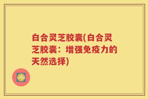 白合灵芝胶囊(白合灵芝胶囊：增强免疫力的天然选择)