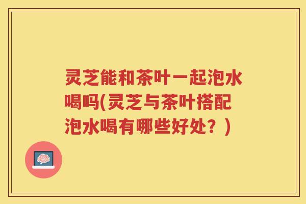 灵芝能和茶叶一起泡水喝吗(灵芝与茶叶搭配泡水喝有哪些好处？)
