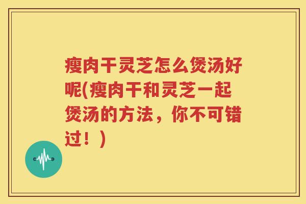 瘦肉干灵芝怎么煲汤好呢(瘦肉干和灵芝一起煲汤的方法，你不可错过！)